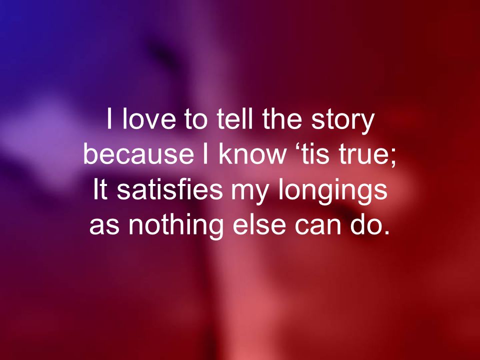 I love to tell the story because I know ‘tis true; It satisfies my longings as nothing else can do.