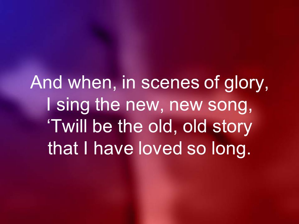And when, in scenes of glory, I sing the new, new song, ‘Twill be the old, old story that I have loved so long.