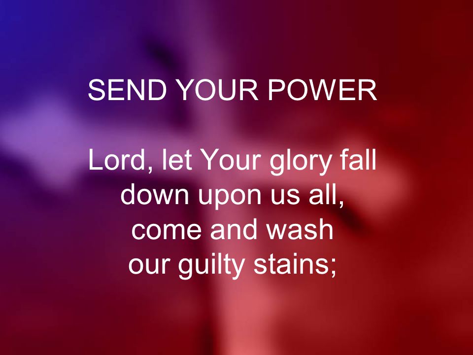 SEND YOUR POWER Lord, let Your glory fall down upon us all, come and wash our guilty stains;