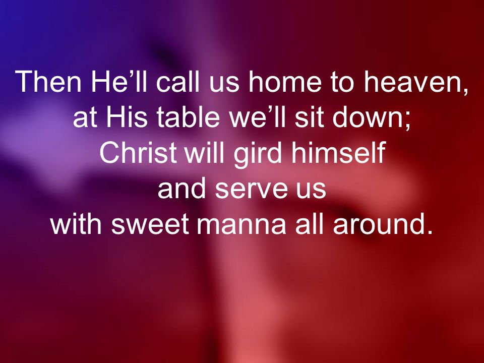 Then He’ll call us home to heaven, at His table we’ll sit down; Christ will gird himself and serve us with sweet manna all around.