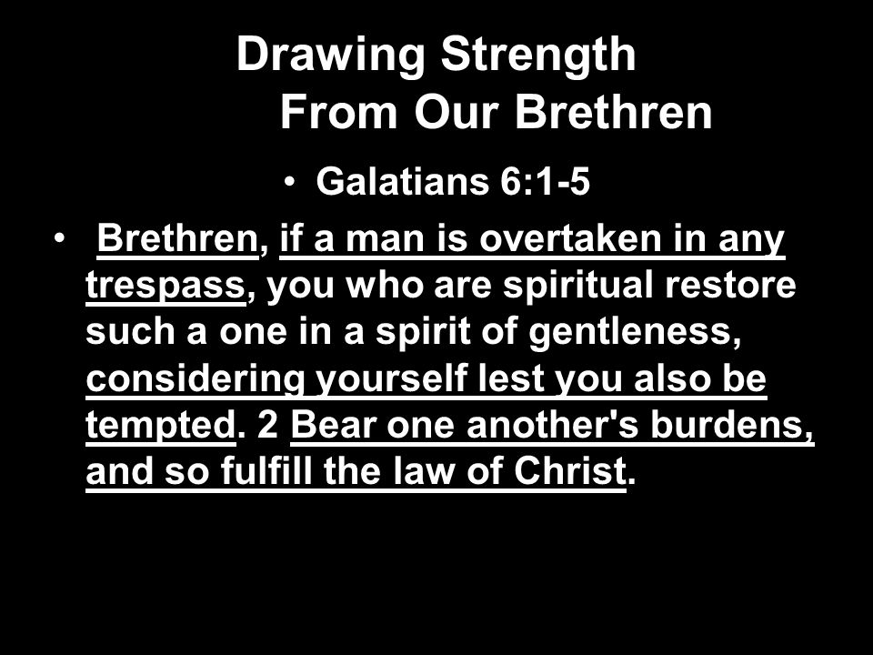 Drawing Strength From Our Brethren Galatians 6:1-5 Brethren, if a man is overtaken in any trespass, you who are spiritual restore such a one in a spirit of gentleness, considering yourself lest you also be tempted.