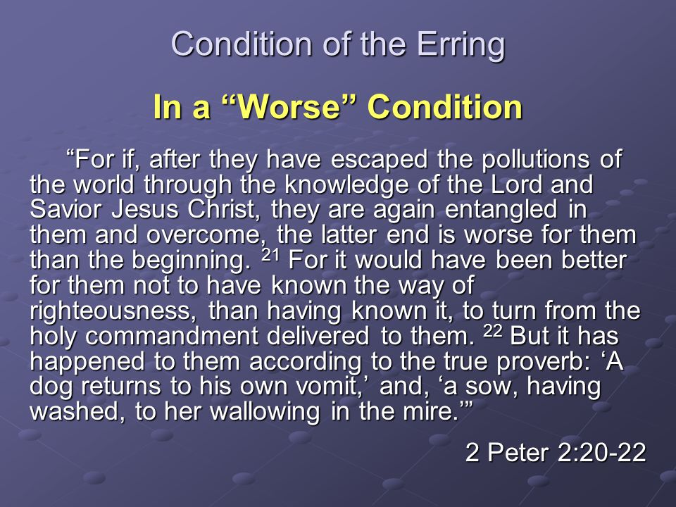 Condition of the Erring In a Worse Condition For if, after they have escaped the pollutions of the world through the knowledge of the Lord and Savior Jesus Christ, they are again entangled in them and overcome, the latter end is worse for them than the beginning.