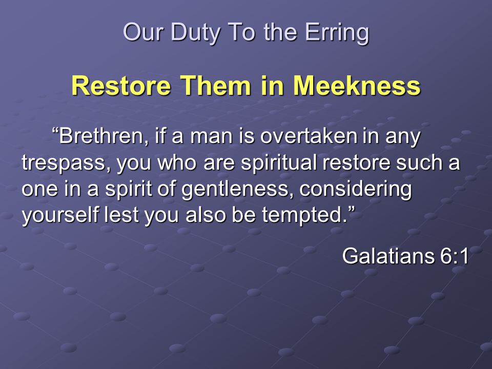 Our Duty To the Erring Restore Them in Meekness Brethren, if a man is overtaken in any trespass, you who are spiritual restore such a one in a spirit of gentleness, considering yourself lest you also be tempted. Brethren, if a man is overtaken in any trespass, you who are spiritual restore such a one in a spirit of gentleness, considering yourself lest you also be tempted. Galatians 6:1