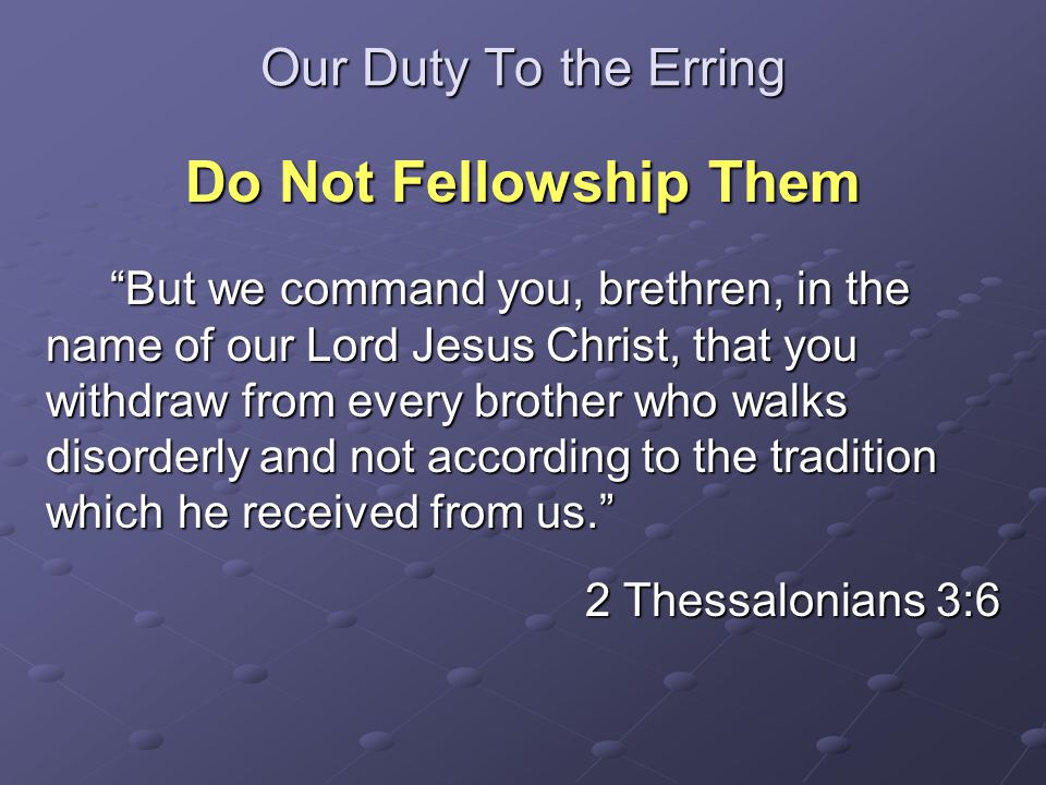 Our Duty To the Erring Do Not Fellowship Them But we command you, brethren, in the name of our Lord Jesus Christ, that you withdraw from every brother who walks disorderly and not according to the tradition which he received from us. But we command you, brethren, in the name of our Lord Jesus Christ, that you withdraw from every brother who walks disorderly and not according to the tradition which he received from us. 2 Thessalonians 3:6