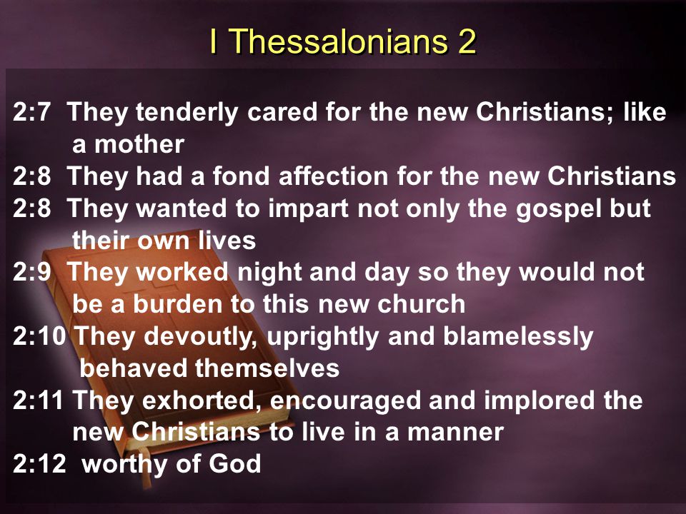 I Thessalonians 2 2:7 They tenderly cared for the new Christians; like a mother 2:8 They had a fond affection for the new Christians 2:8 They wanted to impart not only the gospel but their own lives 2:9 They worked night and day so they would not be a burden to this new church 2:10 They devoutly, uprightly and blamelessly behaved themselves 2:11 They exhorted, encouraged and implored the new Christians to live in a manner 2:12 worthy of God