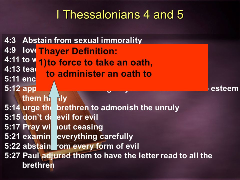 I Thessalonians 4 and 5 4:3 Abstain from sexual immorality 4:9 love of brethren 4:11 to work quietly 4:13 teaching about the end of time 5:11 encourage and build up one another 5:12 appreciate those who give you instruction and to esteem them highly 5:14 urge the brethren to admonish the unruly 5:15 don’t do evil for evil 5:17 Pray without ceasing 5:21 examine everything carefully 5:22 abstain from every form of evil 5:27 Paul adjured them to have the letter read to all the brethren Thayer Definition: 1)to force to take an oath, to administer an oath to