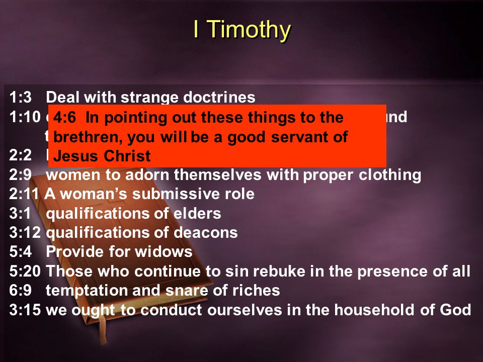 I Timothy 1:3 Deal with strange doctrines 1:10 deal with specific sins that is contrary to sound teaching 2:2 Prayer 2:9 women to adorn themselves with proper clothing 2:11 A woman’s submissive role 3:1 qualifications of elders 3:12 qualifications of deacons 5:4 Provide for widows 5:20 Those who continue to sin rebuke in the presence of all 6:9 temptation and snare of riches 3:15 we ought to conduct ourselves in the household of God 4:6 In pointing out these things to the brethren, you will be a good servant of Jesus Christ
