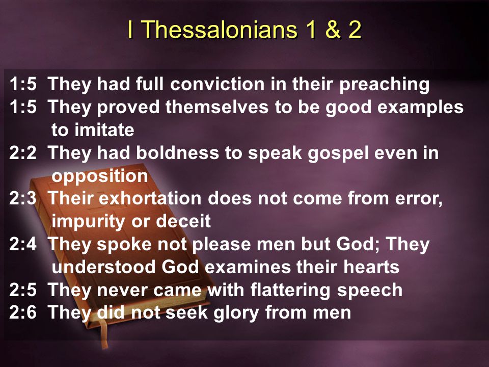 I Thessalonians 1 & 2 1:5 They had full conviction in their preaching 1:5 They proved themselves to be good examples to imitate 2:2 They had boldness to speak gospel even in opposition 2:3 Their exhortation does not come from error, impurity or deceit 2:4 They spoke not please men but God; They understood God examines their hearts 2:5 They never came with flattering speech 2:6 They did not seek glory from men