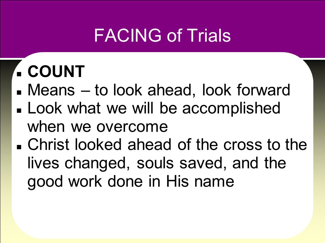 FACING of Trials COUNT Means – to look ahead, look forward Look what we will be accomplished when we overcome Christ looked ahead of the cross to the lives changed, souls saved, and the good work done in His name