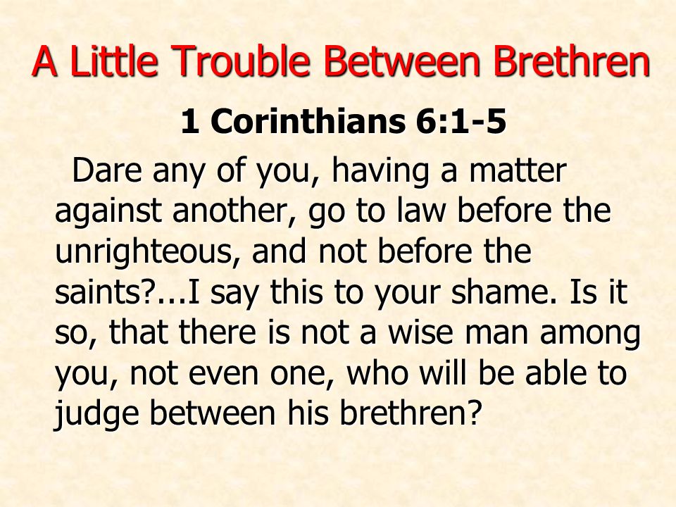 A Little Trouble Between Brethren 1 Corinthians 6:1-5 Dare any of you, having a matter against another, go to law before the unrighteous, and not before the saints ...I say this to your shame.