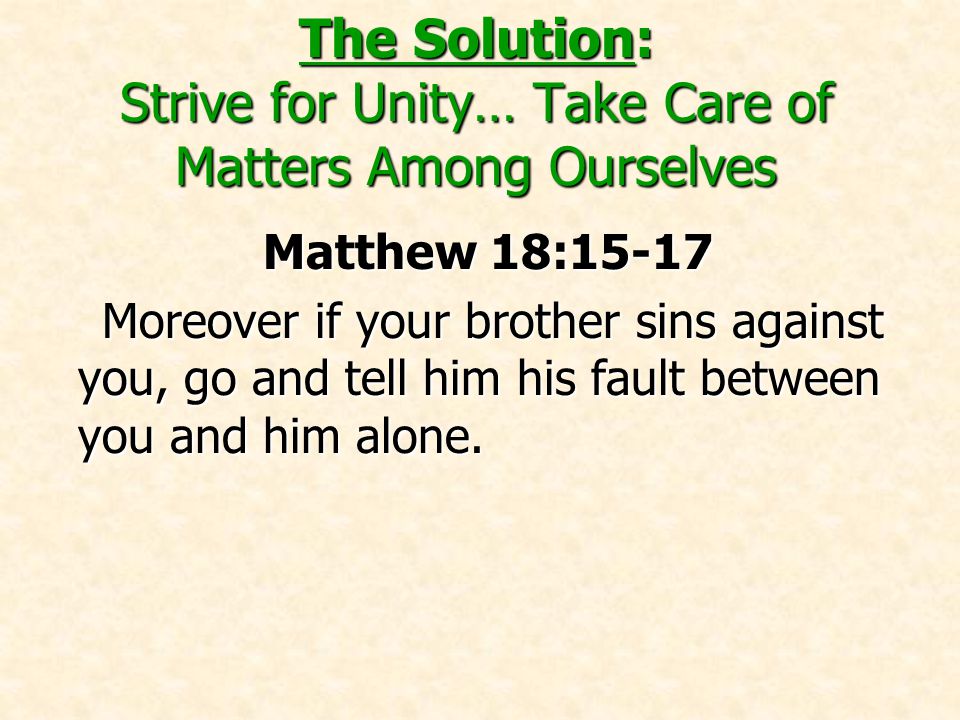 The Solution: Strive for Unity… Take Care of Matters Among Ourselves Matthew 18:15-17 Moreover if your brother sins against you, go and tell him his fault between you and him alone.