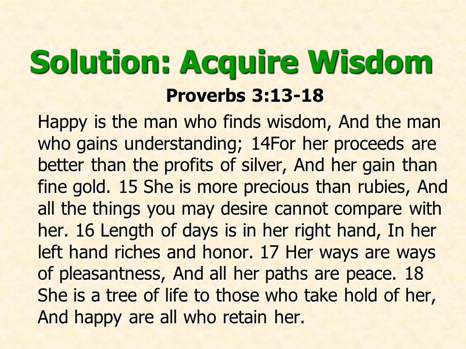 Solution: Acquire Wisdom Proverbs 3:13-18 Proverbs 3:13-18 Happy is the man who finds wisdom, And the man who gains understanding; 14For her proceeds are better than the profits of silver, And her gain than fine gold.