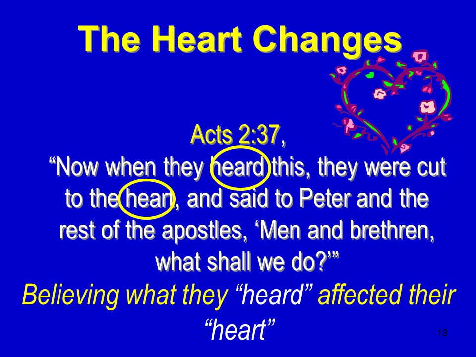 18 The Heart Changes Acts 2:37, Now when they heard this, they were cut to the heart, and said to Peter and the rest of the apostles, ‘Men and brethren, what shall we do ’ Believing what they heard affected their heart