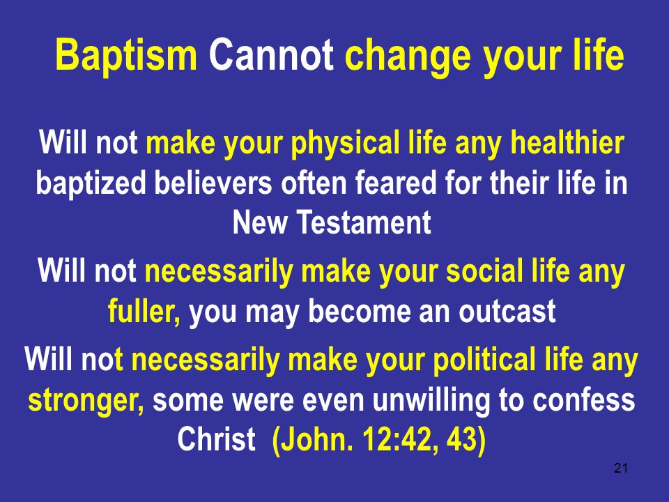 21 Baptism Cannot change your life Will not make your physical life any healthier baptized believers often feared for their life in New Testament Will not necessarily make your social life any fuller, you may become an outcast Will not necessarily make your political life any stronger, some were even unwilling to confess Christ (John.