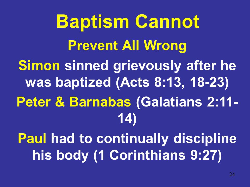 24 Baptism Cannot Prevent All Wrong Simon sinned grievously after he was baptized (Acts 8:13, 18-23) Peter & Barnabas (Galatians 2:11- 14) Paul had to continually discipline his body (1 Corinthians 9:27)
