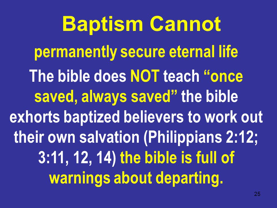 25 Baptism Cannot permanently secure eternal life The bible does NOT teach once saved, always saved the bible exhorts baptized believers to work out their own salvation (Philippians 2:12; 3:11, 12, 14) the bible is full of warnings about departing.