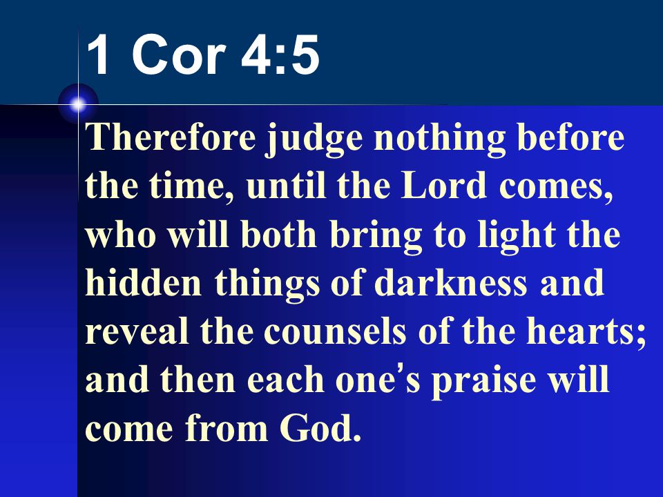 1 Cor 4:5 Therefore judge nothing before the time, until the Lord comes, who will both bring to light the hidden things of darkness and reveal the counsels of the hearts; and then each one’s praise will come from God.