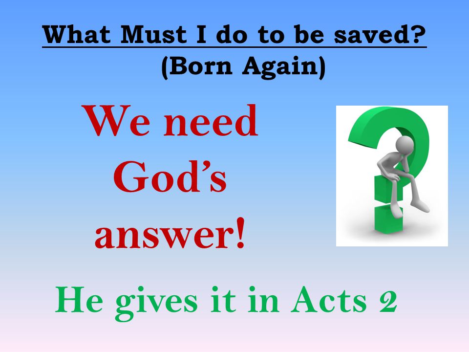 What Must I do to be saved (Born Again) We need God’s answer! He gives it in Acts 2