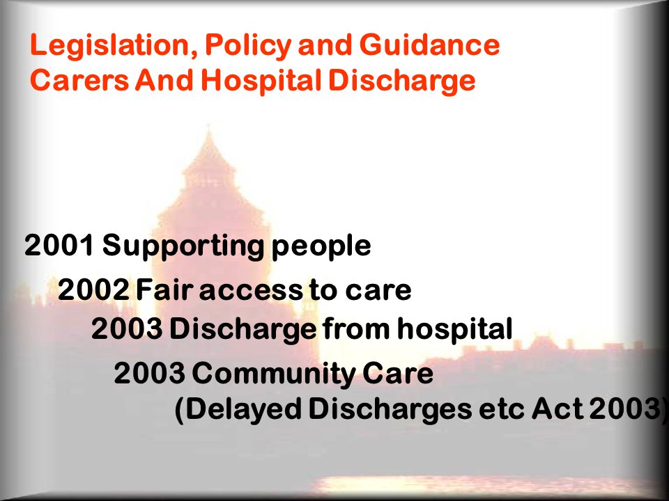 Legislation, Policy and Guidance Carers And Hospital Discharge 2001 Supporting people 2002 Fair access to care 2003 Discharge from hospital 2003 Community Care (Delayed Discharges etc Act 2003)