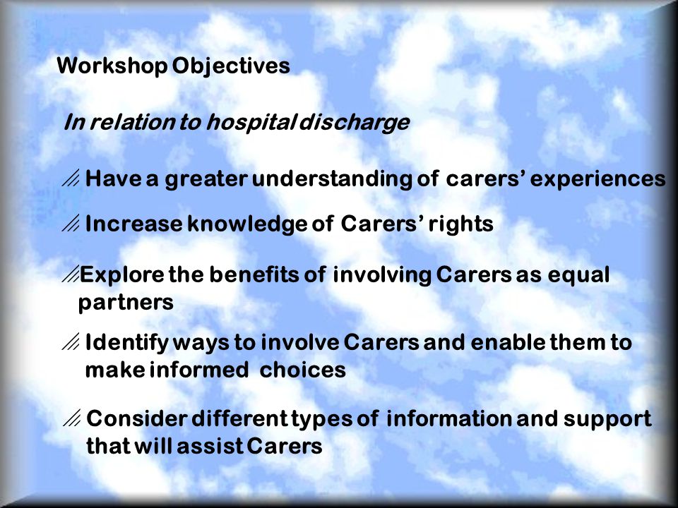 Workshop Objectives In relation to hospital discharge  Have a greater understanding of carers’ experiences  Increase knowledge of Carers’ rights  Explore the benefits of involving Carers as equal partners  Identify ways to involve Carers and enable them to make informed choices  Consider different types of information and support that will assist Carers