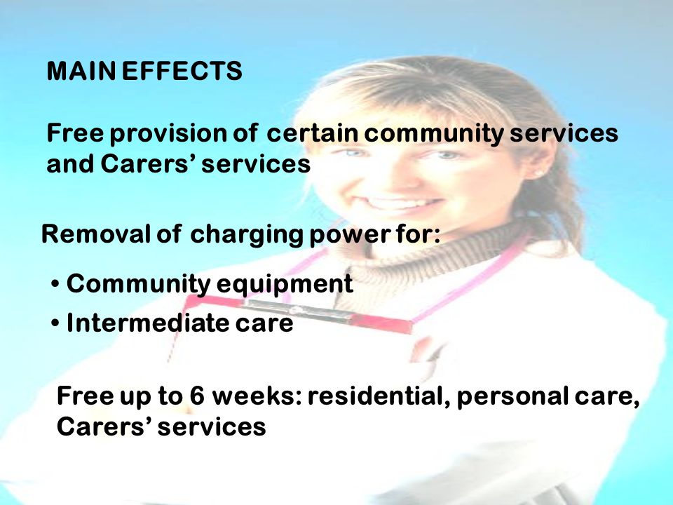 MAIN EFFECTS Free provision of certain community services and Carers’ services Removal of charging power for: Community equipment Intermediate care Free up to 6 weeks: residential, personal care, Carers’ services