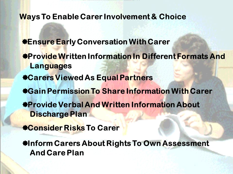 Ways To Enable Carer Involvement & Choice  Ensure Early Conversation With Carer  Provide Written Information In Different Formats And Languages  Carers Viewed As Equal Partners  Gain Permission To Share Information With Carer  Provide Verbal And Written Information About Discharge Plan  Consider Risks To Carer  Inform Carers About Rights To Own Assessment And Care Plan