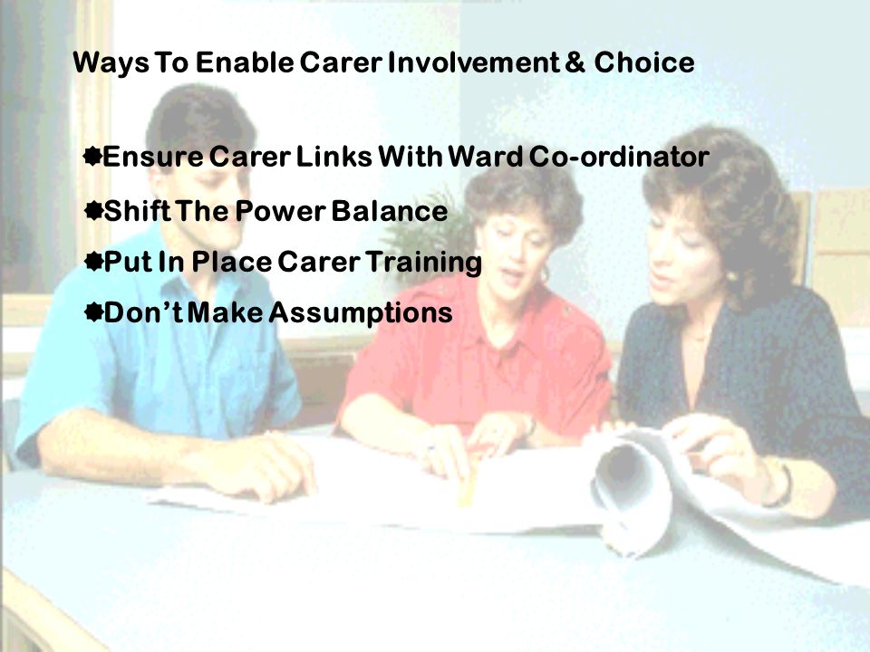 Ways To Enable Carer Involvement & Choice  Ensure Carer Links With Ward Co-ordinator  Shift The Power Balance  Put In Place Carer Training  Don’t Make Assumptions