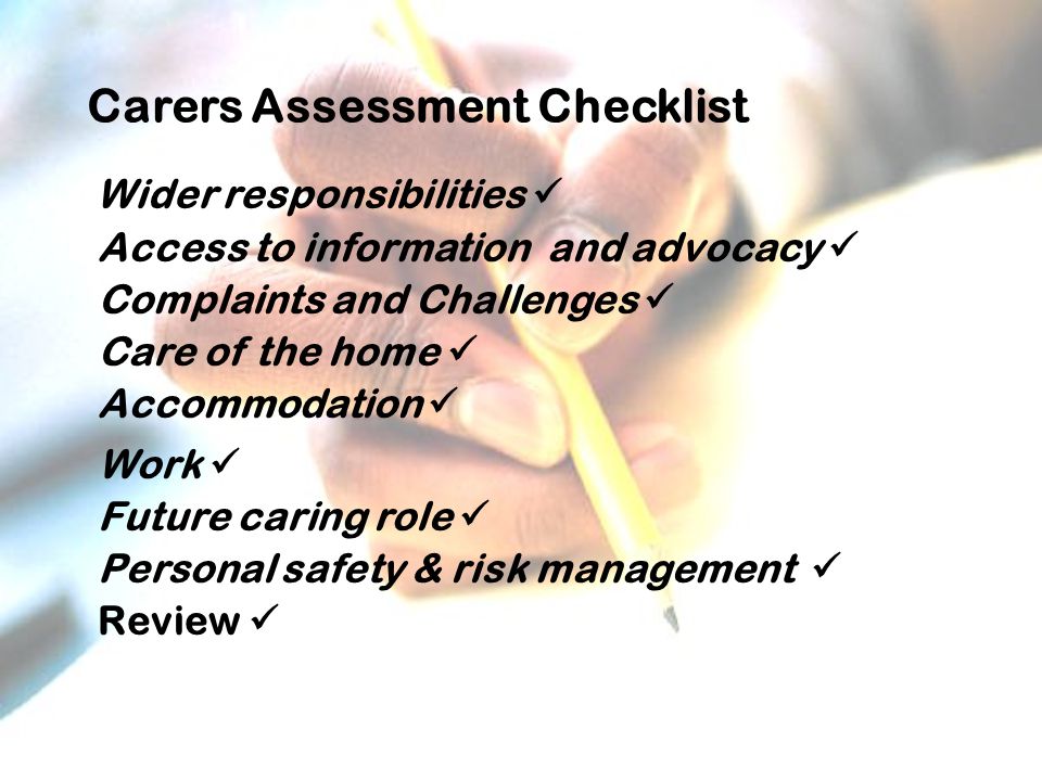 Carers Assessment Checklist Wider responsibilities Access to information and advocacy Complaints and Challenges Care of the home Accommodation Work Future caring role Personal safety & risk management Review