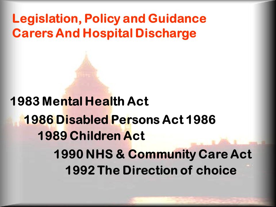 Legislation, Policy and Guidance Carers And Hospital Discharge 1983 Mental Health Act 1986 Disabled Persons Act Children Act 1990 NHS & Community Care Act 1992 The Direction of choice