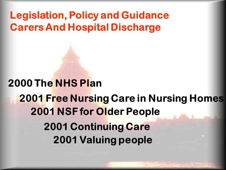 Legislation, Policy and Guidance Carers And Hospital Discharge 2000 The NHS Plan 2001 Free Nursing Care in Nursing Homes 2001 NSF for Older People 2001 Continuing Care 2001 Valuing people