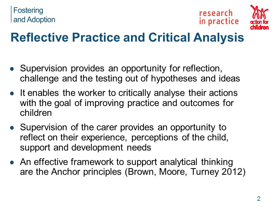 Reflective Practice and Critical Analysis Supervision provides an opportunity for reflection, challenge and the testing out of hypotheses and ideas It enables the worker to critically analyse their actions with the goal of improving practice and outcomes for children Supervision of the carer provides an opportunity to reflect on their experience, perceptions of the child, support and development needs An effective framework to support analytical thinking are the Anchor principles (Brown, Moore, Turney 2012) 2