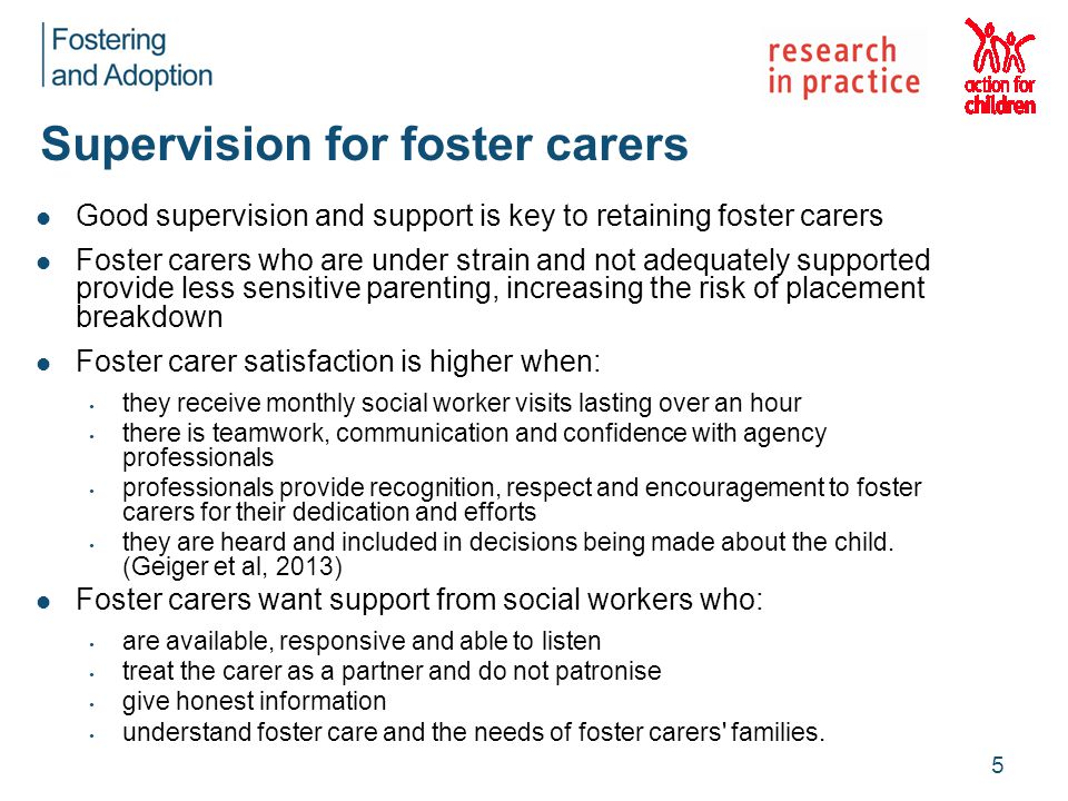 Supervision for foster carers Good supervision and support is key to retaining foster carers Foster carers who are under strain and not adequately supported provide less sensitive parenting, increasing the risk of placement breakdown Foster carer satisfaction is higher when: they receive monthly social worker visits lasting over an hour there is teamwork, communication and confidence with agency professionals professionals provide recognition, respect and encouragement to foster carers for their dedication and efforts they are heard and included in decisions being made about the child.
