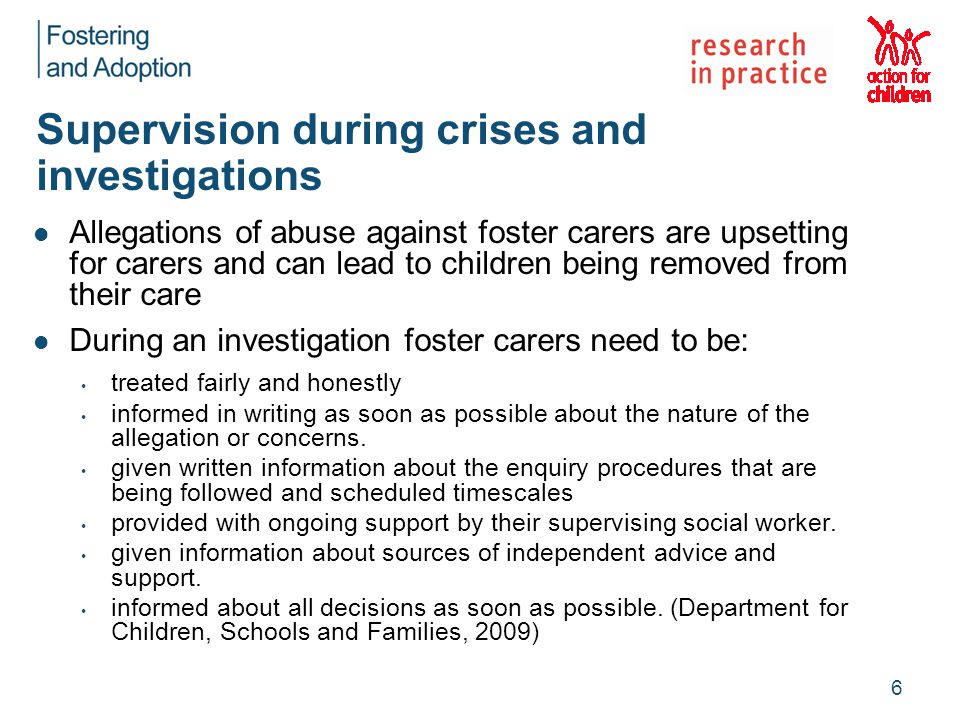 Supervision during crises and investigations Allegations of abuse against foster carers are upsetting for carers and can lead to children being removed from their care During an investigation foster carers need to be: treated fairly and honestly informed in writing as soon as possible about the nature of the allegation or concerns.