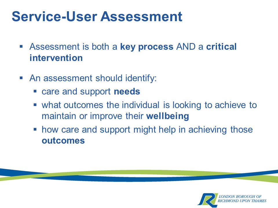 Service-User Assessment  Assessment is both a key process AND a critical intervention  An assessment should identify:  care and support needs  what outcomes the individual is looking to achieve to maintain or improve their wellbeing  how care and support might help in achieving those outcomes