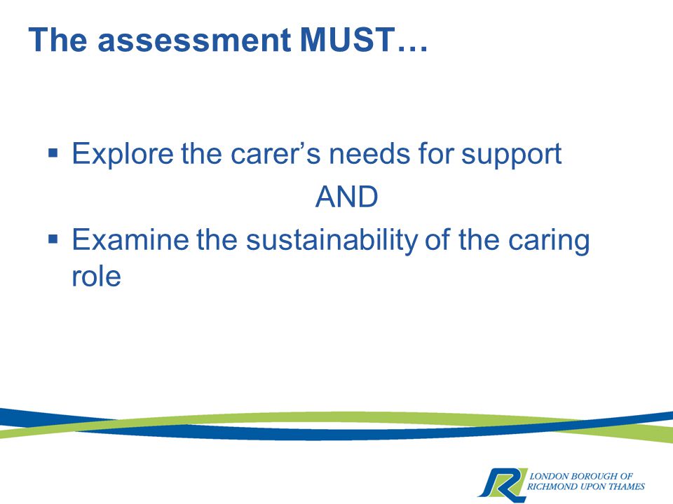 The assessment MUST…  Explore the carer’s needs for support AND  Examine the sustainability of the caring role