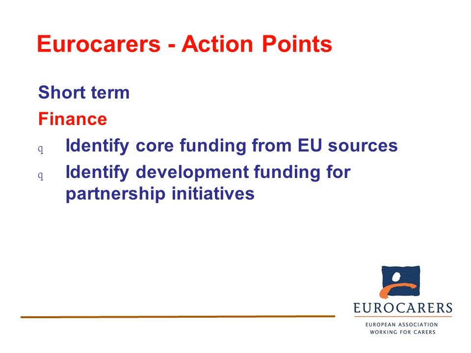 Eurocarers - Action Points Short term Finance q Identify core funding from EU sources q Identify development funding for partnership initiatives