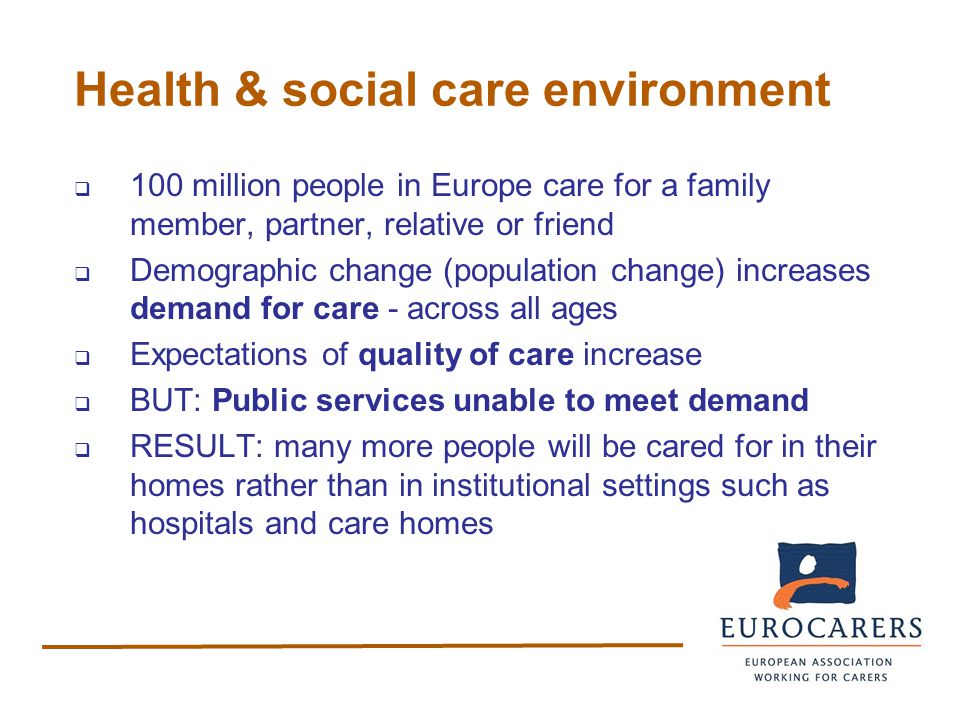 Health & social care environment  100 million people in Europe care for a family member, partner, relative or friend  Demographic change (population change) increases demand for care - across all ages  Expectations of quality of care increase  BUT: Public services unable to meet demand  RESULT: many more people will be cared for in their homes rather than in institutional settings such as hospitals and care homes