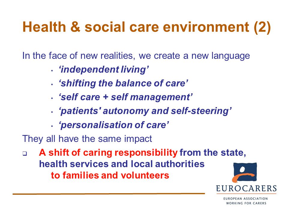 Health & social care environment (2) In the face of new realities, we create a new language ‘independent living’ ‘shifting the balance of care’ ‘self care + self management’ ‘patients autonomy and self-steering’ ‘personalisation of care’ They all have the same impact  A shift of caring responsibility from the state, health services and local authorities to families and volunteers