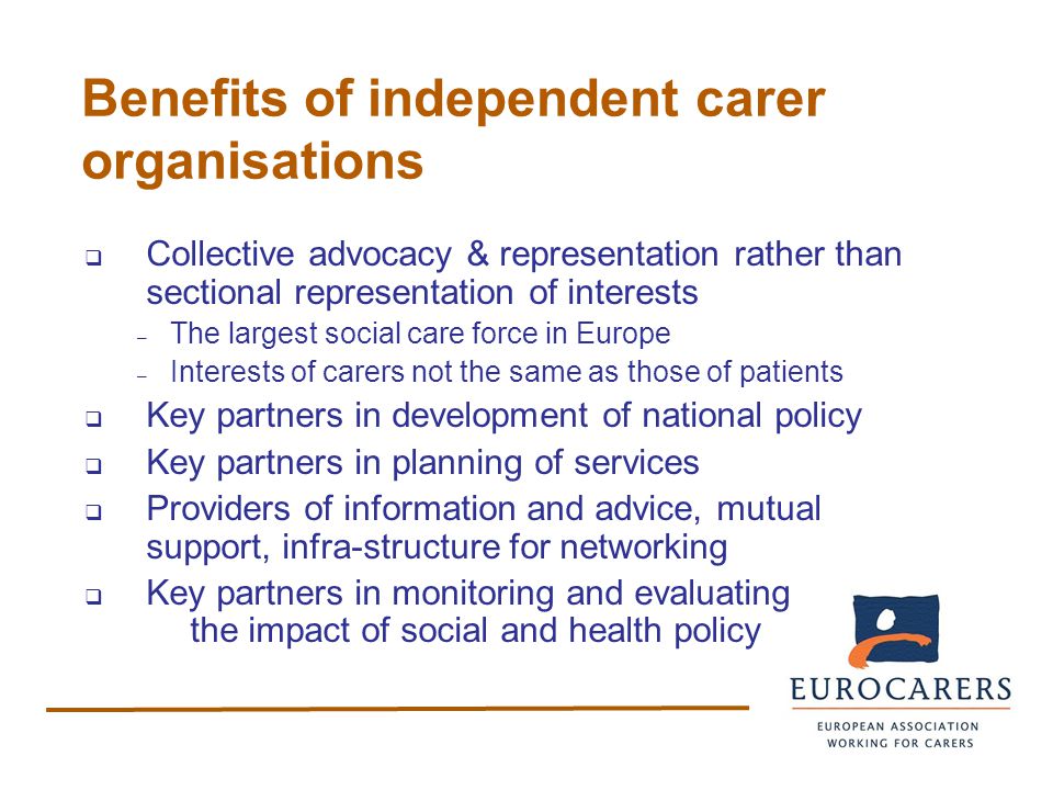 Benefits of independent carer organisations  Collective advocacy & representation rather than sectional representation of interests – The largest social care force in Europe – Interests of carers not the same as those of patients  Key partners in development of national policy  Key partners in planning of services  Providers of information and advice, mutual support, infra-structure for networking  Key partners in monitoring and evaluating the impact of social and health policy