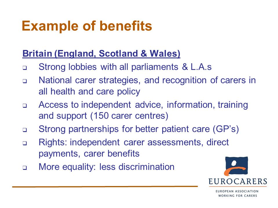 Example of benefits Britain (England, Scotland & Wales)  Strong lobbies with all parliaments & L.A.s  National carer strategies, and recognition of carers in all health and care policy  Access to independent advice, information, training and support (150 carer centres)  Strong partnerships for better patient care (GP’s)  Rights: independent carer assessments, direct payments, carer benefits  More equality: less discrimination