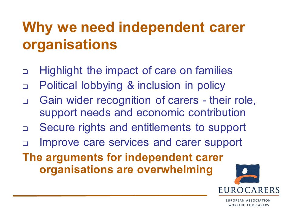 Why we need independent carer organisations  Highlight the impact of care on families  Political lobbying & inclusion in policy  Gain wider recognition of carers - their role, support needs and economic contribution  Secure rights and entitlements to support  Improve care services and carer support The arguments for independent carer organisations are overwhelming