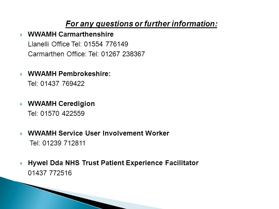 For any questions or further information:  WWAMH Carmarthenshire Llanelli Office Tel: Carmarthen Office: Tel:  WWAMH Pembrokeshire: Tel:  WWAMH Ceredigion Tel:  WWAMH Service User Involvement Worker Tel:  Hywel Dda NHS Trust Patient Experience Facilitator