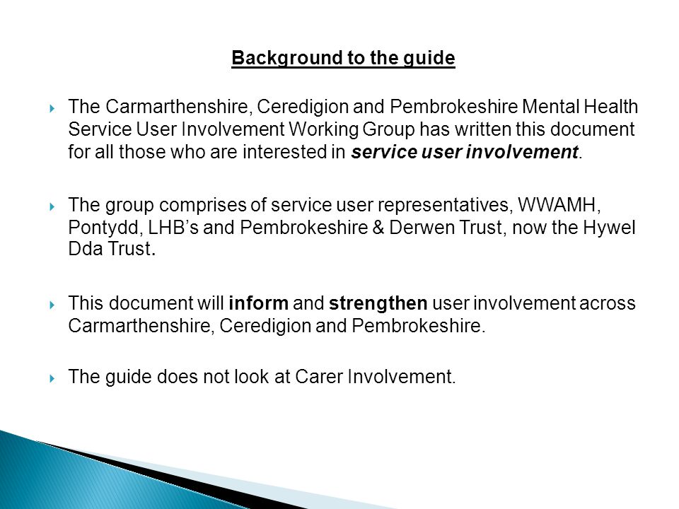 Background to the guide  The Carmarthenshire, Ceredigion and Pembrokeshire Mental Health Service User Involvement Working Group has written this document for all those who are interested in service user involvement.