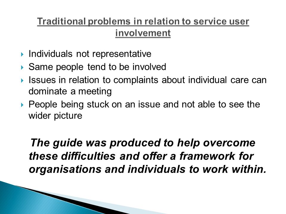  Individuals not representative  Same people tend to be involved  Issues in relation to complaints about individual care can dominate a meeting  People being stuck on an issue and not able to see the wider picture The guide was produced to help overcome these difficulties and offer a framework for organisations and individuals to work within.