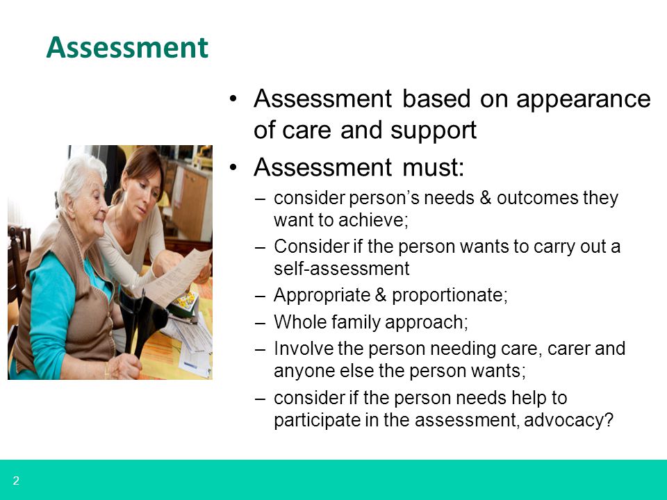 2 Assessment Assessment based on appearance of care and support Assessment must: –consider person’s needs & outcomes they want to achieve; –Consider if the person wants to carry out a self-assessment –Appropriate & proportionate; –Whole family approach; –Involve the person needing care, carer and anyone else the person wants; –consider if the person needs help to participate in the assessment, advocacy