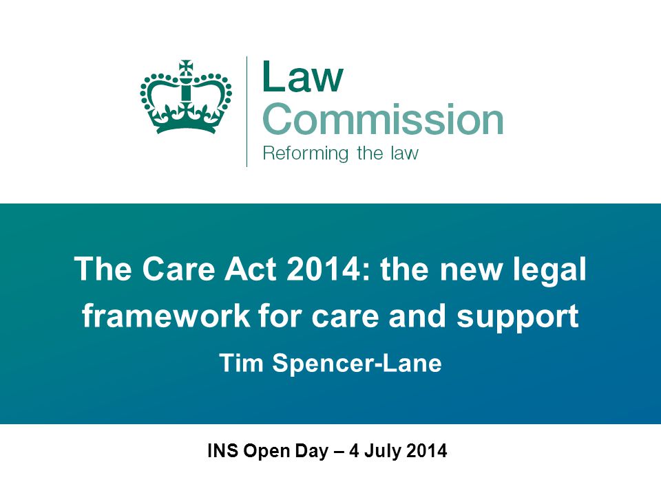 The Care Act 2014: the new legal framework for care and support Tim Spencer-Lane INS Open Day – 4 July 2014