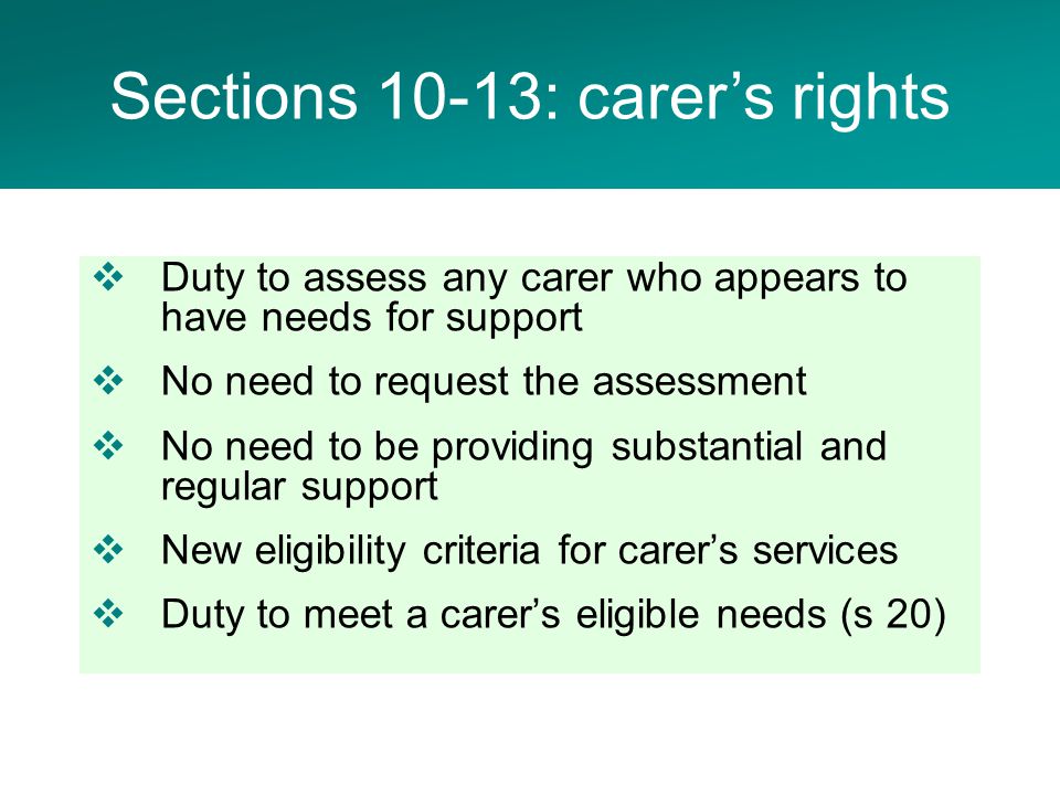  Duty to assess any carer who appears to have needs for support  No need to request the assessment  No need to be providing substantial and regular support  New eligibility criteria for carer’s services  Duty to meet a carer’s eligible needs (s 20) Sections 10-13: carer’s rights