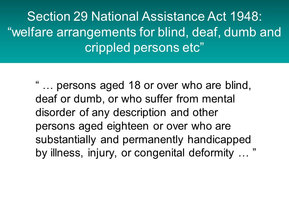 Section 29 National Assistance Act 1948: welfare arrangements for blind, deaf, dumb and crippled persons etc … persons aged 18 or over who are blind, deaf or dumb, or who suffer from mental disorder of any description and other persons aged eighteen or over who are substantially and permanently handicapped by illness, injury, or congenital deformity …
