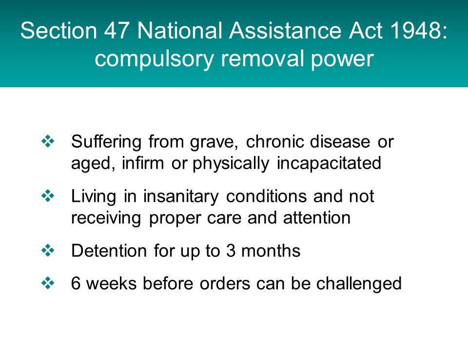 Section 47 National Assistance Act 1948: compulsory removal power Joint duty on health and social services to provide after-care services for people discharged from compulsory detention in psychiatric hospital under section 3, 37, 45A, 47 or 48  Suffering from grave, chronic disease or aged, infirm or physically incapacitated  Living in insanitary conditions and not receiving proper care and attention  Detention for up to 3 months  6 weeks before orders can be challenged