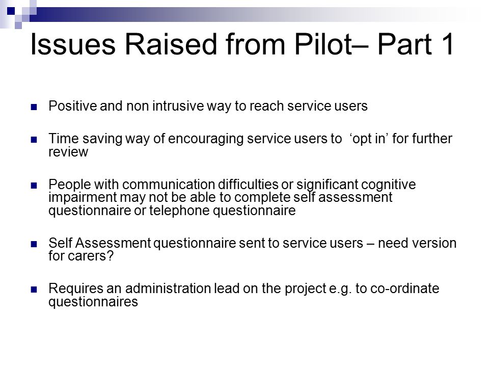 Issues Raised from Pilot– Part 1 Positive and non intrusive way to reach service users Time saving way of encouraging service users to ‘opt in’ for further review People with communication difficulties or significant cognitive impairment may not be able to complete self assessment questionnaire or telephone questionnaire Self Assessment questionnaire sent to service users – need version for carers.